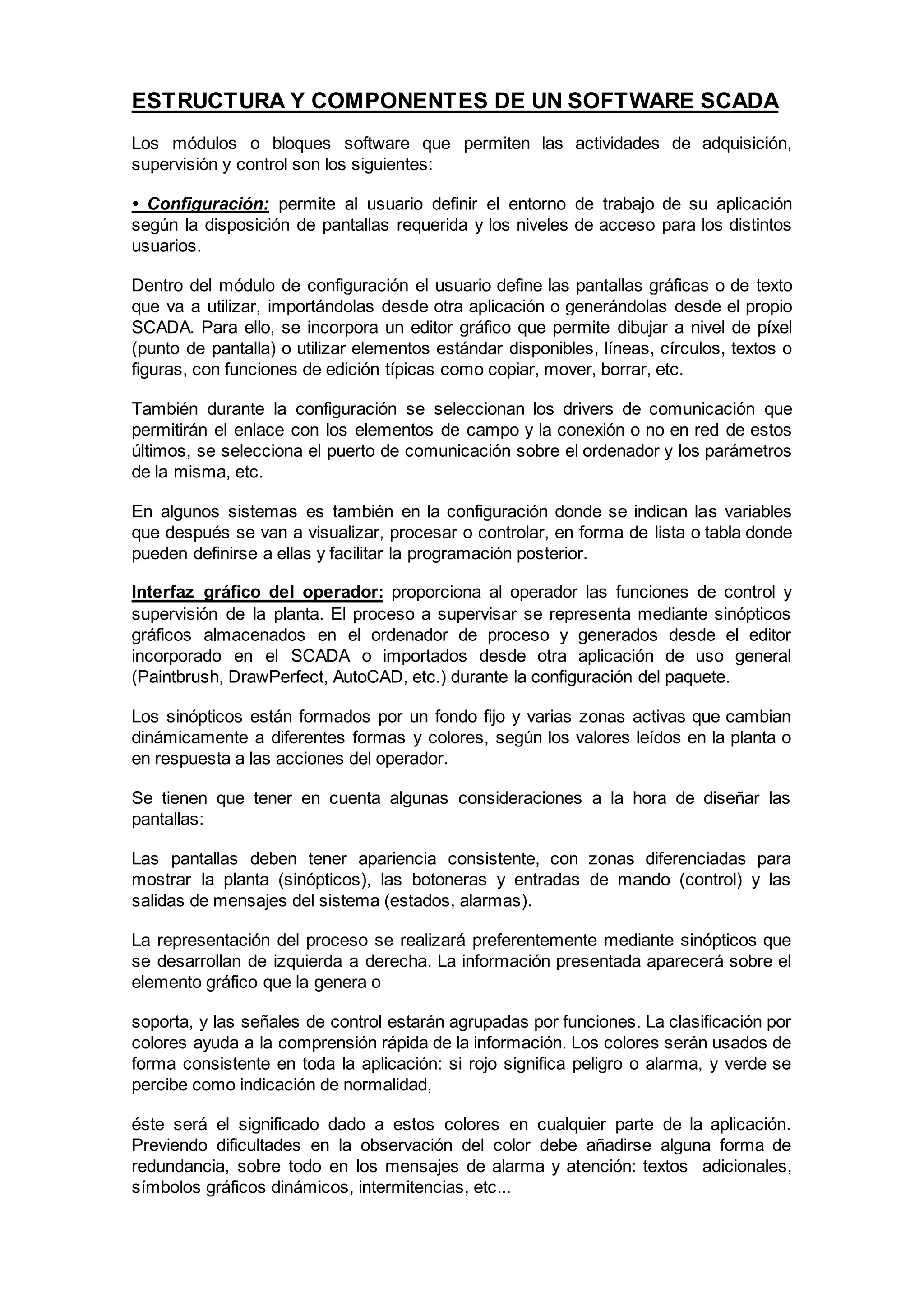 ESTRUCTURA Y COMPONENTES DE UN SOFTWARE SCADA
Los módulos o bloques software que permiten las actividades de adquisición,
supervisión y control son los siguientes:
• Configuración: permite al usuario definir el entorno de trabajo de su aplicación
según la disposición de pantallas requerida y los niveles de acceso para los distintos
usuarios.
Dentro del módulo de configuración el usuario define las pantallas gráficas o de texto
que va a utilizar, importándolas desde otra aplicación o generándolas desde el propio
SCADA. Para ello, se incorpora un editor gráfico que permite dibujar a nivel de píxel
(punto de pantalla) o utilizar elementos estándar disponibles, líneas, círculos, textos o
figuras, con funciones de edición típicas como copiar, mover, borrar, etc.
También durante la configuración se seleccionan los drivers de comunicación que
permitirán el enlace con los elementos de campo y la conexión o no en red de estos
últimos, se selecciona el puerto de comunicación sobre el ordenador y los parámetros
de la misma, etc.
En algunos sistemas es también en la configuración donde se indican las variables
que después se van a visualizar, procesar o controlar, en forma de lista o tabla donde
pueden definirse a ellas y facilitar la programación posterior.
Interfaz gráfico del operador: proporciona al operador las funciones de control y
supervisión de la planta. El proceso a supervisar se representa mediante sinópticos
gráficos almacenados en el ordenador de proceso y generados desde el editor
incorporado en el SCADA o importados desde otra aplicación de uso general
(Paintbrush, DrawPerfect, AutoCAD, etc.) durante la configuración del paquete.
Los sinópticos están formados por un fondo fijo y varias zonas activas que cambian
dinámicamente a diferentes formas y colores, según los valores leídos en la planta o
en respuesta a las acciones del operador.
Se tienen que tener en cuenta algunas consideraciones a la hora de diseñar las
pantallas:
Las pantallas deben tener apariencia consistente, con zonas diferenciadas para
mostrar la planta (sinópticos), las botoneras y entradas de mando (control) y las
salidas de mensajes del sistema (estados, alarmas).
La representación del proceso se realizará preferentemente mediante sinópticos que
se desarrollan de izquierda a derecha. La información presentada aparecerá sobre el
elemento gráfico que la genera o
soporta, y las señales de control estarán agrupadas por funciones. La clasificación por
colores ayuda a la comprensión rápida de la información. Los colores serán usados de
forma consistente en toda la aplicación: si rojo significa peligro o alarma, y verde se
percibe como indicación de normalidad,
éste será el significado dado a estos colores en cualquier parte de la aplicación.
Previendo dificultades en la observación del color debe añadirse alguna forma de
redundancia, sobre todo en los mensajes de alarma y atención: textos adicionales,
símbolos gráficos dinámicos, intermitencias, etc...
 