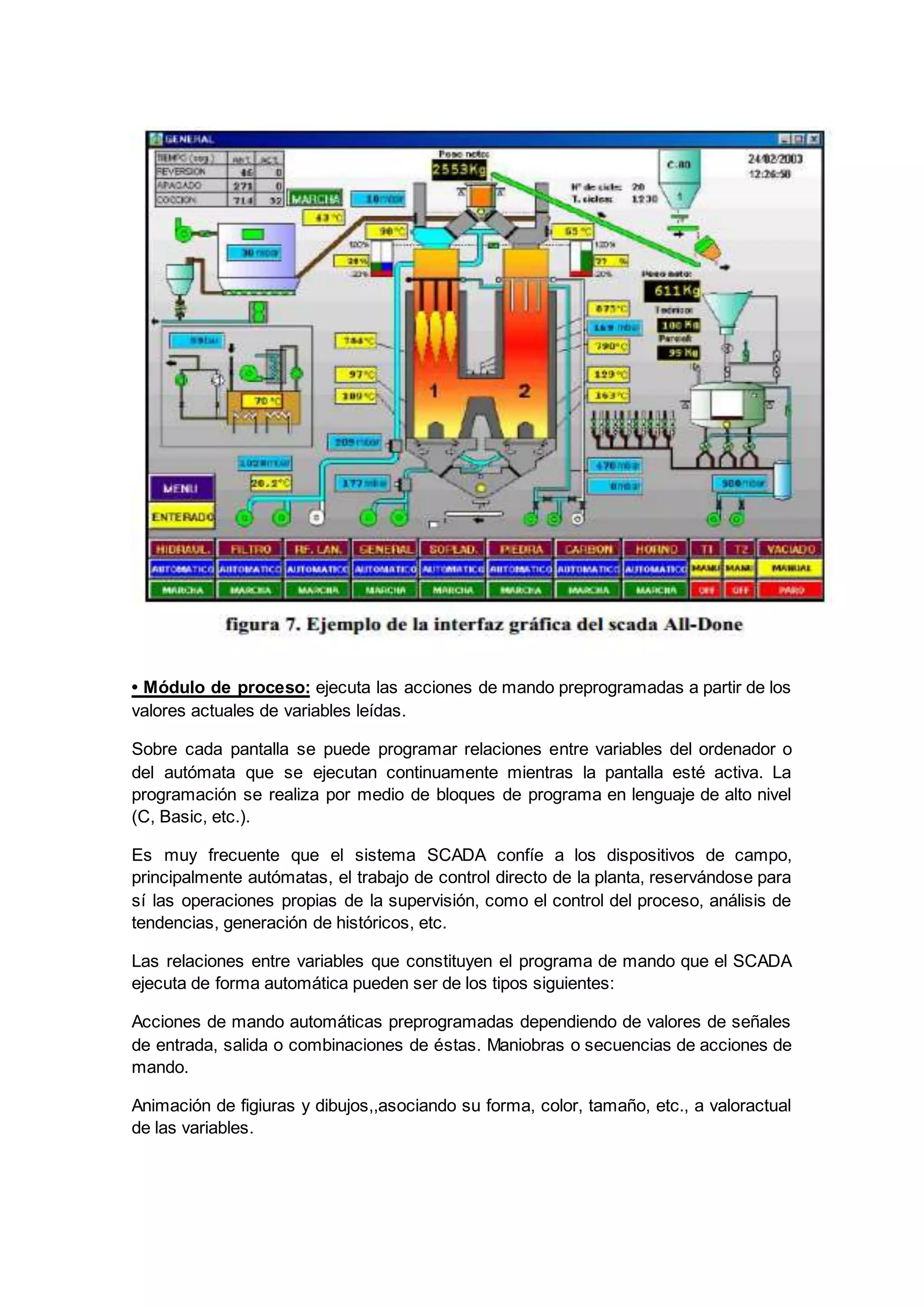 • Módulo de proceso: ejecuta las acciones de mando preprogramadas a partir de los
valores actuales de variables leídas.
Sobre cada pantalla se puede programar relaciones entre variables del ordenador o
del autómata que se ejecutan continuamente mientras la pantalla esté activa. La
programación se realiza por medio de bloques de programa en lenguaje de alto nivel
(C, Basic, etc.).
Es muy frecuente que el sistema SCADA confíe a los dispositivos de campo,
principalmente autómatas, el trabajo de control directo de la planta, reservándose para
sí las operaciones propias de la supervisión, como el control del proceso, análisis de
tendencias, generación de históricos, etc.
Las relaciones entre variables que constituyen el programa de mando que el SCADA
ejecuta de forma automática pueden ser de los tipos siguientes:
Acciones de mando automáticas preprogramadas dependiendo de valores de señales
de entrada, salida o combinaciones de éstas. Maniobras o secuencias de acciones de
mando.
Animación de figiuras y dibujos,,asociando su forma, color, tamaño, etc., a valoractual
de las variables.
 