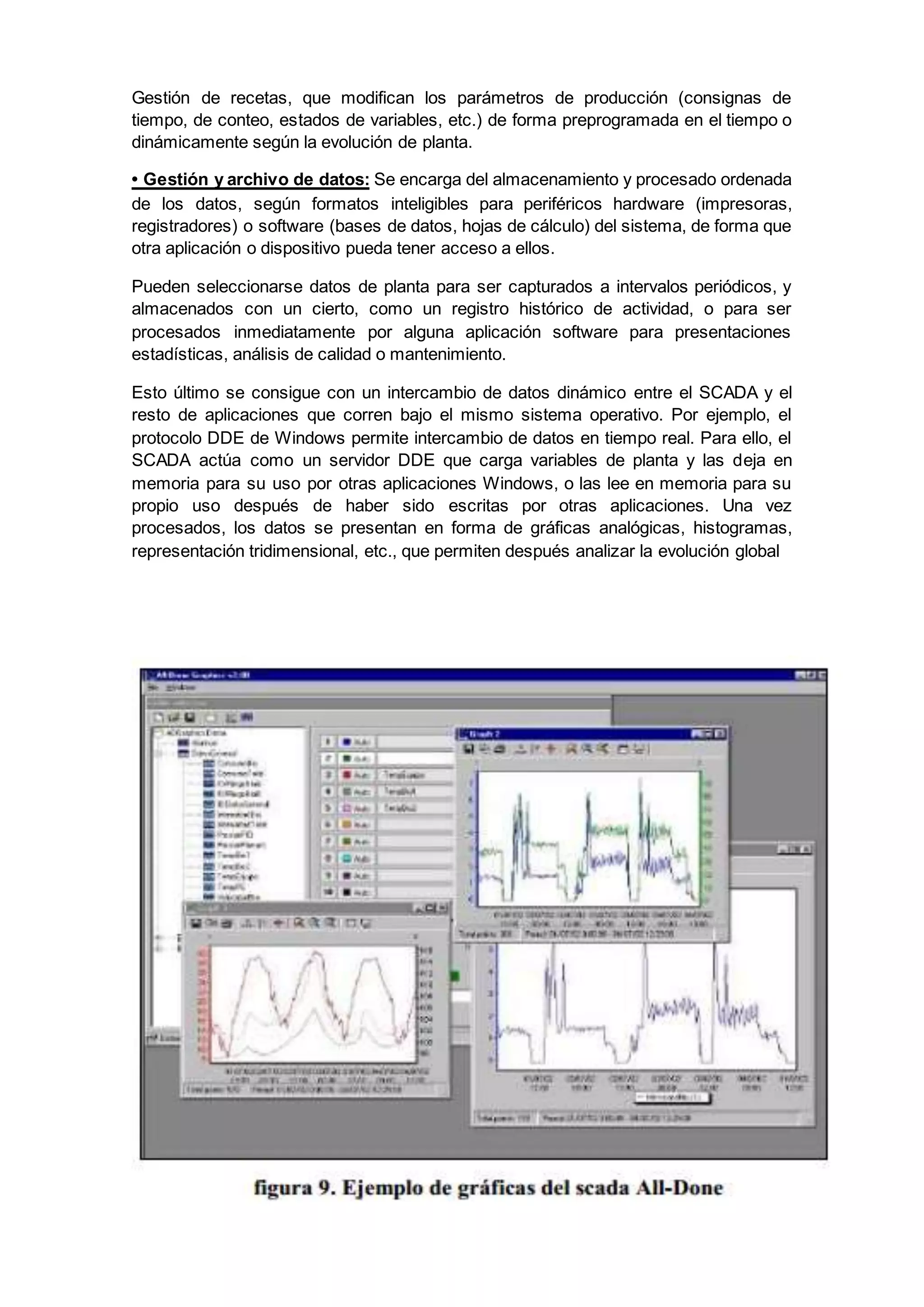 Gestión de recetas, que modifican los parámetros de producción (consignas de
tiempo, de conteo, estados de variables, etc.) de forma preprogramada en el tiempo o
dinámicamente según la evolución de planta.
• Gestión y archivo de datos: Se encarga del almacenamiento y procesado ordenada
de los datos, según formatos inteligibles para periféricos hardware (impresoras,
registradores) o software (bases de datos, hojas de cálculo) del sistema, de forma que
otra aplicación o dispositivo pueda tener acceso a ellos.
Pueden seleccionarse datos de planta para ser capturados a intervalos periódicos, y
almacenados con un cierto, como un registro histórico de actividad, o para ser
procesados inmediatamente por alguna aplicación software para presentaciones
estadísticas, análisis de calidad o mantenimiento.
Esto último se consigue con un intercambio de datos dinámico entre el SCADA y el
resto de aplicaciones que corren bajo el mismo sistema operativo. Por ejemplo, el
protocolo DDE de Windows permite intercambio de datos en tiempo real. Para ello, el
SCADA actúa como un servidor DDE que carga variables de planta y las deja en
memoria para su uso por otras aplicaciones Windows, o las lee en memoria para su
propio uso después de haber sido escritas por otras aplicaciones. Una vez
procesados, los datos se presentan en forma de gráficas analógicas, histogramas,
representación tridimensional, etc., que permiten después analizar la evolución global
 