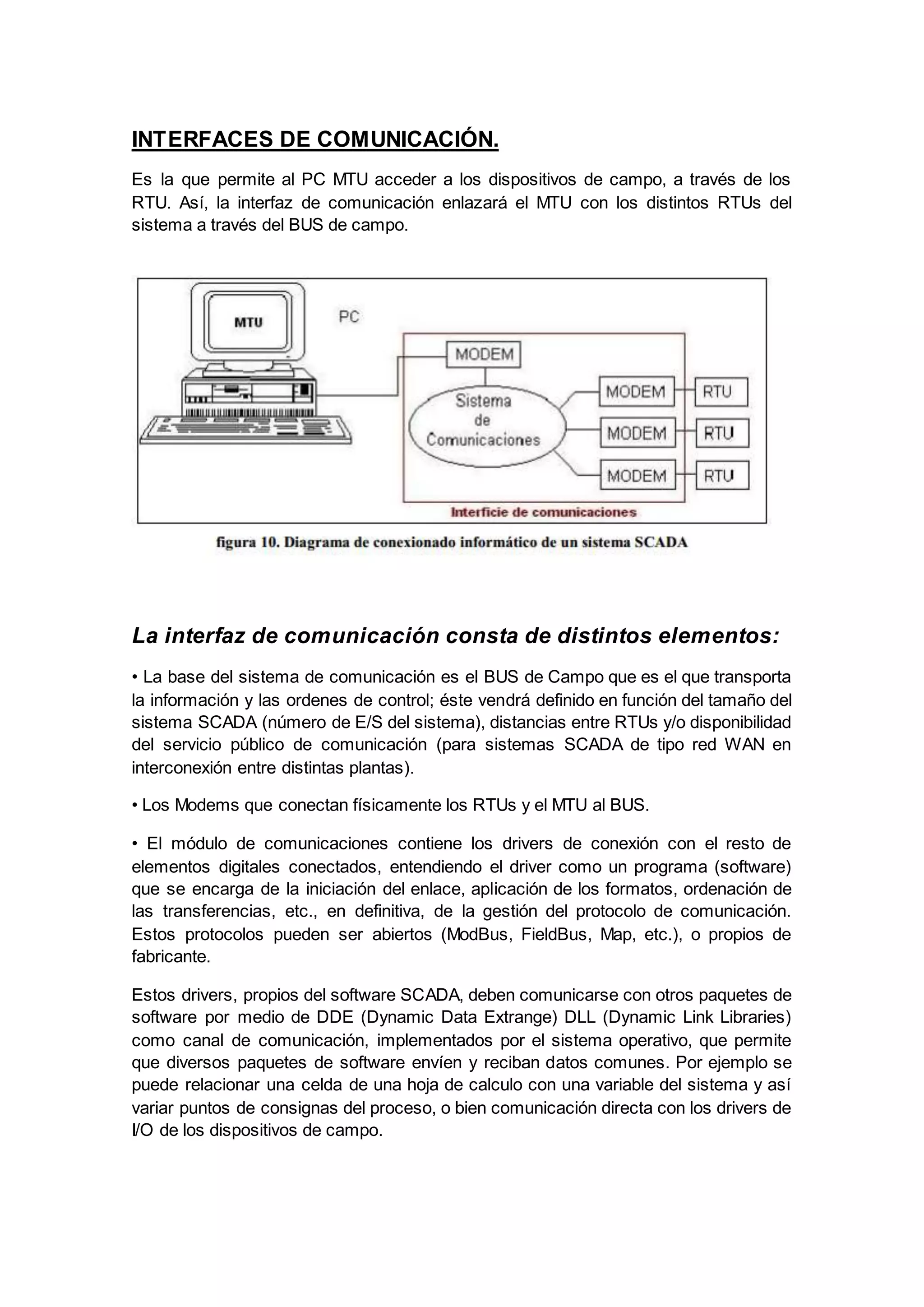 INTERFACES DE COMUNICACIÓN.
Es la que permite al PC MTU acceder a los dispositivos de campo, a través de los
RTU. Así, la interfaz de comunicación enlazará el MTU con los distintos RTUs del
sistema a través del BUS de campo.
La interfaz de comunicación consta de distintos elementos:
• La base del sistema de comunicación es el BUS de Campo que es el que transporta
la información y las ordenes de control; éste vendrá definido en función del tamaño del
sistema SCADA (número de E/S del sistema), distancias entre RTUs y/o disponibilidad
del servicio público de comunicación (para sistemas SCADA de tipo red WAN en
interconexión entre distintas plantas).
• Los Modems que conectan físicamente los RTUs y el MTU al BUS.
• El módulo de comunicaciones contiene los drivers de conexión con el resto de
elementos digitales conectados, entendiendo el driver como un programa (software)
que se encarga de la iniciación del enlace, aplicación de los formatos, ordenación de
las transferencias, etc., en definitiva, de la gestión del protocolo de comunicación.
Estos protocolos pueden ser abiertos (ModBus, FieldBus, Map, etc.), o propios de
fabricante.
Estos drivers, propios del software SCADA, deben comunicarse con otros paquetes de
software por medio de DDE (Dynamic Data Extrange) DLL (Dynamic Link Libraries)
como canal de comunicación, implementados por el sistema operativo, que permite
que diversos paquetes de software envíen y reciban datos comunes. Por ejemplo se
puede relacionar una celda de una hoja de calculo con una variable del sistema y así
variar puntos de consignas del proceso, o bien comunicación directa con los drivers de
I/O de los dispositivos de campo.
 