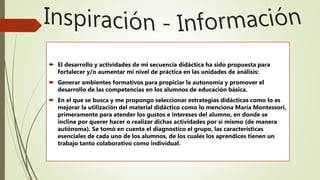 El desarrollo y actividades de mi secuencia didáctica ha sido propuesta para
fortalecer y/o aumentar mi nivel de práctica en las unidades de análisis:
 Generar ambientes formativos para propiciar la autonomía y promover el
desarrollo de las competencias en los alumnos de educación básica.
 En el que se busca y me propongo seleccionar estrategias didácticas como lo es
mejorar la utilización del material didáctico como lo menciona María Montessori,
primeramente para atender los gustos e intereses del alumno, en donde se
incline por querer hacer o realizar dichas actividades por sí mismo (de manera
autónoma). Se tomó en cuenta el diagnostico el grupo, las características
esenciales de cada uno de los alumnos, de los cuales los aprendices tienen un
trabajo tanto colaborativo como individual.
 