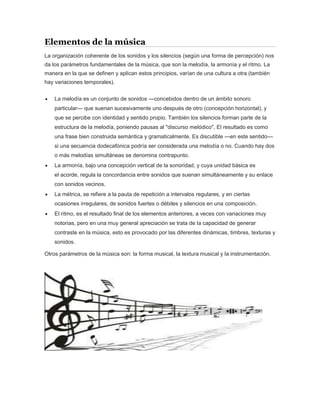 Elementos de la música
La organización coherente de los sonidos y los silencios (según una forma de percepción) nos
da los parámetros fundamentales de la música, que son la melodía, la armonía y el ritmo. La
manera en la que se definen y aplican estos principios, varían de una cultura a otra (también
hay variaciones temporales).
 La melodía es un conjunto de sonidos —concebidos dentro de un ámbito sonoro
particular— que suenan sucesivamente uno después de otro (concepción horizontal), y
que se percibe con identidad y sentido propio. También los silencios forman parte de la
estructura de la melodía, poniendo pausas al "discurso melódico". El resultado es como
una frase bien construida semántica y gramaticalmente. Es discutible —en este sentido—
si una secuencia dodecafónica podría ser considerada una melodía o no. Cuando hay dos
o más melodías simultáneas se denomina contrapunto.
 La armonía, bajo una concepción vertical de la sonoridad, y cuya unidad básica es
el acorde, regula la concordancia entre sonidos que suenan simultáneamente y su enlace
con sonidos vecinos.
 La métrica, se refiere a la pauta de repetición a intervalos regulares, y en ciertas
ocasiones irregulares, de sonidos fuertes o débiles y silencios en una composición.
 El ritmo, es el resultado final de los elementos anteriores, a veces con variaciones muy
notorias, pero en una muy general apreciación se trata de la capacidad de generar
contraste en la música, esto es provocado por las diferentes dinámicas, timbres, texturas y
sonidos.
Otros parámetros de la música son: la forma musical, la textura musical y la instrumentación.
 
