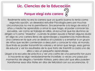 Lic. Ciencias de la Educación 
Porque elegí esta carrera 
Realmente esta no era la carrera que yo quería bueno la tenía como 
segunda opción, yo deseaba estudiar Psicología pero por muchas 
circunstancias no me lo permitieron. Sinceramente a lo largo de estos 2 
años y medio he aprendido a amar lo que hago, el poder conocer las 
escuelas, ver como se trabaja en ellas, al escuchar que los alumnos se 
dirigen a ti como ¨Maestra¨, cuando te piden ayuda si tienen alguna duda 
en algo es una carrera llena de aprendizajes y experiencias maravillosas. 
Una carrera en la que uno se dedica al cuidado y a enseñar a un grupo 
de niños que recién comienzan a descubrir y conocer la vida, el mundo. 
Que lindo es poder transmitir los valores y el amor que tengo, esas ganas 
de educar y ver los resultados de lo que trato de trasmitir a cada uno de 
ellos y veo un pequeño aprendizaje. 
Llegar a la escuela de práctica y ver una carita de una personita tan pura 
e inocente es algo verdaderamente increíble; a veces uno pasa por 
momentos de alegría y también tristeza, pero descubrí que ellos pueden 
transformar esos días tristes en días de felicidad con sus ocurrencias.  
 