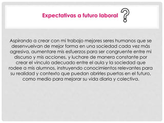 Expectativas a futuro laboral 
Aspirando a crear con mi trabajo mejores seres humanos que se 
desenvuelvan de mejor forma en una sociedad cada vez más 
agresiva, aumentare mis esfuerzos para ser congruente entre mi 
discurso y mis acciones, y luchare de manera constante por 
crear el vinculo adecuado entre el aula y la sociedad que 
rodee a mis alumnos, instruyendo conocimientos relevantes para 
su realidad y contexto que puedan abrirles puertas en el futuro, 
como medio para mejorar su vida diaria y colectiva. 

