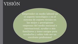 VISIÓN
Emprender en medio laboral en
el aspecto tecnológico y en el
sistema de soporte técnico en
las mejor y prestigiosas
empresas del medio nacional e
internacional, ayudar a mis
familiares y tener amigos para
ayudarlos y sobre todo ser un
excelente profesional