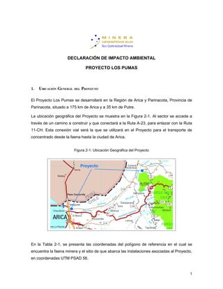 DECLARACIÓN DE IMPACTO AMBIENTAL

                                PROYECTO LOS PUMAS



1. UBICACIÓN GENERAL    DEL   PROYECTO

El Proyecto Los Pumas se desarrollará en la Región de Arica y Parinacota, Provincia de
Parinacota, situado a 175 km de Arica y a 35 km de Putre.

La ubicación geográfica del Proyecto se muestra en la Figura 2-1. Al sector se accede a
través de un camino a construir y que conectará a la Ruta A-23, para enlazar con la Ruta
11-CH. Esta conexión vial será la que se utilizará en el Proyecto para el transporte de
concentrado desde la faena hasta la ciudad de Arica.


                        Figura 2-1: Ubicación Geográfica del Proyecto




En la Tabla 2-1, se presenta las coordenadas del polígono de referencia en el cual se
encuentra la faena minera y el sitio de que abarca las instalaciones asociadas al Proyecto,
en coordenadas UTM PSAD 56.


                                                                                         1
 
