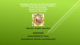 UNIVERSIDAD NACIONAL MAYOR DE SAN MARCOS
(UNIVERSIDAD DEL PERÚ, DECANA DE AMÉRICA)
ESCUELA DE POSGRADO
FACULTAD DE EDUCACIÓN
UNIDAD DE POSGRADO
MAESTRANTE
Teresa Mariela Paz Flores
Licenciada en Ciencias de la Educación
Mención: Gestión educativa
 