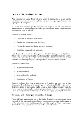 DESCRIPCIÓN Y ANÁLISIS DE CARGO

Para comenzar se podría definir el cargo como la agrupación de todas aquellas
actividades realizadas por un solo empleado que ocupen un lugar específico dentro del
organigrama de la empresa.

Se podría decir entonces que la descripción de cargo no es más que enumerar
detalladamente las tareas y responsabilidades que conforman al mismo y de esta manera
diferenciar un cargo de los otros.

Esta descripción debe incluir:

       Cuales son las funciones del ocupante

       Cuando hace el ocupante estas funciones.

       Por que el ocupante hace dichas funciones (objetivo).

       Como hace el ocupante sus funciones.

Justo después de la descripción de cargo viene el análisis de cargo, el cual podríamos
definir como la especificación de las cualidades que debe tener el factor externo al cargo
como tal. Es por esto que se le denominan factores extrínsecos, los cuales están
formados básicamente por el perfil con el que deberá cumplir el futuro ocupante.

Este análisis debe incluir:

       Requisitos Intelectuales

       Requisitos Físicos

       Responsabilidades implícitas

       Condiciones de Trabajo

Entonces podemos decir que la descripción y el análisis de cargo son la base
fundamental de cualquiera de los trabajos que se realizarán en RRHH, ya que tanto la
descripción como el análisis nos pueden servir de gran ayuda o guía para todas las
etapas posteriores dentro de los procesos que cumplirá, como lo son el reclutamiento y
selección, la capacitación, la administración de sueldos, higiene y seguridad, entre otras.

Diferencia entre Descripción y Análisis de Cargo

Como diferencia podemos citar que la descripción de cargo se encarga de este mismo
como tal, sin dar importancia a otros factores externos, mientras que el análisis de cargo
se fija únicamente en las cualidades con las que debe cumplir el futuro ocupante para
desarrollar las tareas y aceptar las responsabilidades antes descritas.
 