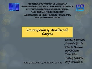 REPÚBLICA BOLIVARIANA DE VENEZUELA
UNIVERSIDAD PEDAGOGICA EXPERIENTAL LIBERTADOR
INSTITUTO PEDAGOGICO DE BARQUISIMETO
“LUIS BELTRÀN PRIETO FIGUEROA”
SUBDIRECCION DE INVESTIGACION Y POSTGRADO
BARQUISIMETO EDO-LARA
BARQUISIMETO, MARZO DE 2014
INTEGRANTES:
Armando García
Alberto Palmera
Ingrid Osorio
Yeilin Silva
Yusbely Gallardo
Prof. Aracelis C.
Descripción y Análisis de
Cargos
 