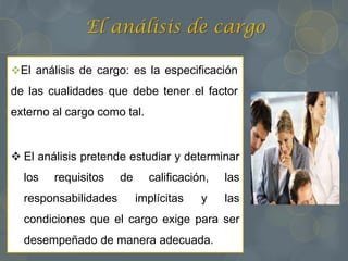 El análisis de cargo
El análisis de cargo: es la especificación
de las cualidades que debe tener el factor
externo al cargo como tal.
 El análisis pretende estudiar y determinar
los requisitos de calificación, las
responsabilidades implícitas y las
condiciones que el cargo exige para ser
desempeñado de manera adecuada.
 