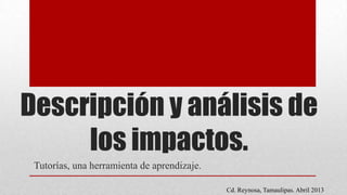Descripción y análisis de
los impactos.
Tutorías, una herramienta de aprendizaje.
Cd. Reynosa, Tamaulipas. Abril 2013
 