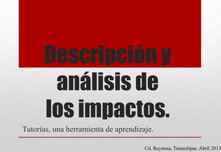 Descripción y
análisis de
los impactos.
Tutorías, una herramienta de aprendizaje.
Cd. Reynosa, Tamaulipas. Abril 2013
 