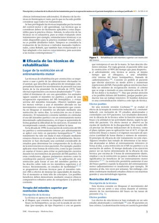 Descripción y evaluación de la eﬁcacia de los tratamientos para la recuperación motora en el paciente hemipléjico: un enfoque justiﬁcado

E – 26-320-A-10

clínicas (informaciones adicionales). El abanico de las técnicas en ﬁsioterapia es vasto, por lo que no ha sido posible
considerar aquí todos los tratamientos.
Se han privilegiado las técnicas inspiradas por las teorías
del control motor y del aprendizaje. Las técnicas que se
consideran deben ser fácilmente aplicables y estar disponibles para la práctica clínica. Además, la selección de las
técnicas no es exhaustiva, pues se están evaluando otros
tratamientos (por ejemplo, estimulaciones térmicas) o ya
están disponibles para la práctica (realidad virtual), pero
no es posible detallarlos todos. Tampoco se considera la
evaluación de las técnicas o métodos manuales tradicionales, como Bobath, que también han evolucionado y se
han adaptado a los nuevos conocimientos, para acercarse
a las teorías contemporáneas [27] .

Eﬁcacia de las técnicas de
rehabilitación
Lugar de la restricción en el
entrenamiento motor
Las técnicas de rehabilitación por «restricción» se empezaron a usar a partir de las observaciones efectuadas en
el animal, que describen la aplicación de estrategias compensadoras durante los movimientos de prensión tras una
lesión de la vía piramidal. En la década de 1970, Taub
efectuó experimentos con monos desaferentados [28] y describió el fenómeno de «no uso aprendido»: los animales
siguen usando el miembro no parético, a pesar de una
recuperación espontánea del MS hemipléjico, y evitan
servirse del miembro lesionado. Observó también que
los monos volvían a usar el miembro afectado en sus
movimientos corrientes tras un tratamiento que consistía en bloquear el miembro no afectado mediante una
restricción de varios días. La restricción no era el único
elemento. El tratamiento consistía también en estimular
el uso del miembro parético con un entrenamiento motor
denominado «adiestramiento», en el que se aumentaba de
forma gradual la diﬁcultad de los ejercicios. El animal era
recompensado cuando conseguía realizar la tarea.
En la década de 1990, la asociación de restricción del MS
no parético y entrenamiento intenso por adiestramiento
se aplicó con éxito en pacientes hemiparéticos [29] . Este
tratamiento ha sido sin duda el más evaluado mediante
ensayos clínicos en el campo de la rehabilitación. Recientemente se han efectuado una cantidad considerable de
estudios para determinar los componentes de la eﬁcacia
de la intervención en estos pacientes. Por ejemplo, pueden
aplicarse otras formas de restricción, como la que consiste
en sujetar el tronco para evitar su participación excesiva
durante los movimientos de prensión del MS parético. En
estas condiciones, algunos parámetros motores como la
coordinación parecen mejorar [30] . La aplicación de una
restricción para forzar el uso del miembro parético se
ha descrito sobre todo en los miembros superiores y el
tronco. Recientemente, en estudios de factibilidad [31–33]
se propusieron diversas técnicas para el miembro inferior (MI) a efectos de mejorar las capacidades de marcha.
Por el momento se trata sólo de conceptos. Los posibles
beneﬁcios deben demostrarse mediante ensayos clínicos
comparativos robustos antes de extrapolarse a la práctica
corriente.

Terapia del miembro superior por
restricción inducida
Descripción de la técnica
La técnica se apoya en dos principios:
• el bloqueo, que consiste en impedir el movimiento del
brazo no hemiparético, ya sea con la ayuda de un vendaje (por ejemplo, de tipo Dujarrier) o con un guante
EMC - Kinesiterapia – Medicina física

Figura 1. Rehabilitación del miembro superior con restricción
del tronco.

que entorpezca el uso de la mano. Se han descrito distintos sistemas. Por regla general, el paciente debe usar
la «restricción» el 90% del tiempo que pasa despierto;
• el adiestramiento: esta técnica se asocia, al mismo
tiempo que el «bloqueo», a una rehabilitación intensa del brazo hemiparético, llamada de
«adiestramiento» [28] . Consiste en pedirle al paciente
que efectúe ejercicios en modo activo y numerosas
repeticiones del MS. Para poder aplicar esta técnica hace
falta un mínimo de recuperación motora: el criterio
que se exige a menudo es una extensión activa de 10◦
de los dedos y la mu˜ eca [34] . Hay que prestar atención
n
a los posibles dolores del hombro, porque pueden producirse tras un trabajo intensivo. El hombro doloroso
es una contraindicación relativa a este tipo de técnica.
Efectos posibles
En una reciente revisión Cochrane [34] se evaluó el
efecto de la terapia de restricción inducida (CI, constraintinduced), con inclusión de 19 estudios aleatorizados y
controlados con 619 pacientes. Los resultados demostraron la eﬁcacia de la técnica sobre la función motora del
brazo y la utilidad en las actividades diarias, según la opinión del paciente. Un efecto menor se observó en las
escalas de medición de la discapacidad. Hoy resulta difícil precisar las diversas indicaciones de la técnica, como
el plazo óptimo para su aplicación tras el ACV, el tipo de
restricción (brazo o mano) o el régimen necesario de ejercicios (cantidad de horas diarias y número de sesiones).
El principio de eﬁcacia de este tratamiento no está claro.
Algunos estudios han tratado de determinar si las mejorías alcanzadas se deben al entrenamiento intensivo (6
horas al día), a una restricción en el MS no parético o a la
asociación de ambos. El tiempo dedicado a los ejercicios
parece ser un factor determinante de la eﬁcacia de esta
técnica: por encima de 3 horas de entrenamiento diario,
emplear o no la restricción no parece modiﬁcar de forma
signiﬁcativa los beneﬁcios de un entrenamiento motor
intensivo [35–37] . La restricción permitiría aumentar el uso
del brazo parético cuando la duración del entrenamiento
motor (adiestramiento) es insuﬁciente (por ejemplo, 30
minutos al día, tres veces por semana). Sin embargo, esto
debe conﬁrmarse mediante estudios clínicos con muestras
grandes y una metodología rigurosa.

Restricción del tronco
Descripción de la técnica
Esta técnica consiste en bloquear el movimiento del
tronco con un arnés o una correa durante el entrenamiento de los movimientos del brazo en las tareas de
prensión (Fig. 1).
Efectos posibles
Los efectos de esta técnica se han evaluado en un solo
estudio aleatorizado y controlado [38] con 30 pacientes en
fase crónica. La aleatorización tenía en cuenta la gravedad

3

 