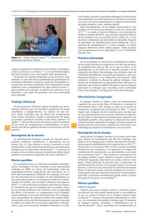 E – 26-320-A-10

Descripción y evaluación de la eﬁcacia de los tratamientos para la recuperación motora en el paciente hemipléjico: un enfoque justiﬁcado

Los estudios actuales no permiten distinguir los efectos del
entrenamiento en modo bilateral en función de las técnicas (con o sin electroestimulación) o según la articulación
afectada (hombro, codo, mu˜ eca-dedos).
n
Muy recientemente, en un estudio aleatorizado y controlado con 119 pacientes después de más de 6 meses del
ACV [78] , se cotejó el ejercicio bilateral con estimulación
auditiva (sistema BATRAC, que permite trabajar la ﬂexión
de los hombros con la extensión de los codos, Fig. 4) con
ejercicios unilaterales de intensidad comparable, basados
en principios de rehabilitación neuroconductual. Tras 6
semanas de rehabilitación y 4 meses después, no había
ninguna diferencia entre ambos grupos. Todos mejoraron sus puntuaciones de Fugl-Meyer y en el Wolf Motor
Function Test.
Figura 4. Trabajo bilateral (según [77] ). Reproducido con la
autorización del doctor Whitall.

seguir un tratamiento intensivo como el brazo restringido,
es decir, personas con dolores [75] o sin motricidad alguna
del brazo parético, pero esto todavía debe demostrarse.
El número de estudios dedicados a esta técnica es muy
limitado, lo que diﬁculta la posibilidad de generalizar los
resultados obtenidos a todos los pacientes hemipléjicos y
de aplicarla de forma sistemática. Este tratamiento puede
indicarse como complemento de otras intervenciones [74]
para permitir, por ejemplo, la práctica de ejercicios en el
domicilio o por parte de personas con una motricidad
muy afectada.

Trabajo bilateral
El entrenamiento bilateral supone la práctica de movimientos idénticos por los miembros superiores de forma
simultánea e independiente. Los efectos de esta técnica serían inducidos por un efecto de acoplamiento
entre ambos miembros, donde el movimiento del brazo
no parético permitiría facilitar el del brazo parético. Se
sugiere [76] que los efectos de esta técnica sean el resultado
de un efecto de acoplamiento intermiembros: el movimiento del MS no parético facilita el movimiento del MS
parético.

Práctica informada
En la actualidad, los efectos de la rehabilitación bilateral no serían inferiores ni superiores a los de otras técnicas
de rehabilitación para el MS en lo que se reﬁere a los
rendimientos en las AVD, de la función motora o de la
reducción del déﬁcit. Sin embargo, hay distintos tipos de
rehabilitación bilateral, asociados por ejemplo a una estimulación eléctrica o a un dispositivo mecanizado. Falta
establecer si diﬁere la eﬁcacia de ambos enfoques. Esta
técnica de rehabilitación es apropiada sobre todo para los
pacientes que tienen un déﬁcit más grave y que no pueden
participar en enfoques que necesitan cierta motricidad
como, por ejemplo, la terapia por restricción inducida.

Movimiento imaginado
La imagen motora se deﬁne como el entrenamiento
cognitivo de una acción física. El objetivo es mejorar el
movimiento físico. Esta técnica se basa en la teoría de
simulación propuesta por Jeannerod en 2001 [79] , quien
sugirió que cualquier acción comienza por una fase que
es una representación de la acción, incluidos el objetivo
de la acción, la información necesaria para realizarla y las
ﬁnalidades posibles. Para explicar la mejora de los rendimientos motores mediante la imagen, la teoría sostiene la
producción de activaciones similares de estructuras neuroﬁsiológicas durante la estimulación y la ejecución.

Descripción de la técnica
Descripción de la técnica
La rehabilitación bilateral consiste en efectuar movimientos analíticos simultáneos o alternativos de los
brazos (Fig. 4). Esta técnica se asocia a menudo a otros
tratamientos, como la electroestimulación o movimientos
asistidos por un dispositivo mecanizado [56] . La técnica se
acopla a veces a ritmos sonoros: los pacientes deben hacer
entonces movimientos siguiendo un ritmo especíﬁco [77] .

Efectos posibles
En las publicaciones se informan resultados contradictorios. Cauraugh et al han estimado, en un metaanálisis
realizado en 2009, un efecto del tratamiento sobre las
capacidades motoras (Fugl-Meyer, Box and Block, etc.) a
favor del entrenamiento bilateral. Sin embargo, los criterios de inclusión de los estudios en este metaanálisis no
han sido especiﬁcados y se incluyeron estudios no aleatorizados. En cambio, una revisión Cochrane, efectuada en
2010 [76] y con criterios de inclusión más estrictos, llegó a
la conclusión de que los resultados de los estudios actuales no revelan beneﬁcios de la técnica sobre la gravedad
del déﬁcit o la función, en comparación con la rehabilitación habitual o con otras intervenciones. Sin embargo,
estos metaanálisis no separan el efecto del trabajo bilateral asociado con la electroestimulación, que por lo general
se reﬁere a la mano de los que usan dispositivos mecanizados y que, en su mayoría, trabajan el hombro y el codo.

8

Hasta ahora, la imagen motora se ha usado sobre todo
para mejorar la recuperación del MS. Sin embargo, una
práctica de la imagen para el MI ha sido descrita recientemente para la rehabilitación de la marcha tras un ACV [80] .
Esta técnica, ya sea para el MS o el MI, consiste en pedirle
al paciente que construya o se represente la imagen del
rendimiento de una función, un movimiento o una tarea
sin movimiento real [81] . Para facilitar la construcción de
la imagen pueden usarse distintos soportes: instrucción
verbal del terapeuta, dispositivos de audio, vídeos o imágenes. Puede pedírsele al paciente que se represente en
primera persona, es decir, en su propio cuerpo, o en tercera
persona, como si se viera haciendo los movimientos desde
fuera. La atención puede centrarse también en la visión o
la percepción del movimiento (cinestesia). El movimiento
que debe construirse mentalmente puede variar e incluir
una parte de la tarea o su totalidad [82] .

Efectos posibles
Sobre la marcha
Todavía hay pocos ensayos clínicos. Nosotros hemos
encontrado un solo estudio aleatorizado y controlado en
el que se evalúa el efecto de la imagen motora sobre
la marcha [81] . Incluyó 24 pacientes hemiparéticos crónicos. Los resultados del estudio revelaron que 25 minutos
de imagen motora, asociados a rehabilitación de la
marcha durante 1 hora, mejoraban los rendimientos en
EMC - Kinesiterapia – Medicina física

 