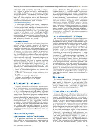 Descripción y evaluación de la eﬁcacia de los tratamientos para la recuperación motora en el paciente hemipléjico: un enfoque justiﬁcado

comparación con la intervención controlada, la cual consistía en mirar un documental sobre la salud durante 25
minutos. Las modiﬁcaciones a favor del grupo «imagen
mental» beneﬁciaban a la velocidad de la marcha y la longitud del paso, así como a las variaciones angulares de la
cadera y la rodilla durante la marcha. Los rendimientos
en las pruebas clínicas funcionales de marcha y equilibrio
también fueron mejores en el grupo de imagen.
Sobre el miembro superior
En una revisión sistemática muy reciente [82] de 15 estudios de calidad variable se llegó a la conclusión de que
la imagen motora podía ser eﬁcaz en rehabilitación. La
combinación de imagen y ejercicios activos sería más eﬁcaz que un programa de ejercicios solo o de rehabilitación
corriente. Se han descrito efectos sobre la gravedad del
déﬁcit [83] y sobre las capacidades funcionales del MS [84] .
Los beneﬁcios de la imagen motora podrían limitarse sólo
a la tarea entrenada [85] . Además, los trabajos no permiten
saber si los efectos persisten en el tiempo.

Práctica informada
Los efectos de un programa de rehabilitación pueden
aumentar cuando se asocian a la práctica de la imagen
motora. Esta técnica es ventajosa por su bajo coste y la
posibilidad de indicarla para deﬁciencias de cualquier tipo
y gravedad. No se ha comunicado ningún efecto nefasto.
Sin embargo, es necesario tener en cuenta las capacidades
del paciente para producir una imagen motora que permita esperar alguna mejoría. Es probable que su utilidad
se limite a los pacientes que presentan serios trastornos perceptivos o cognitivos. Como numerosas técnicas
recientes, la evaluación de la eﬁcacia adolece de la baja
cantidad de estudios, por lo que es imposible distinguir
el efecto de las distintas formas de entrenamiento: qué
soporte usar, qué imagen evocar, cómo conducir la técnica, etc. En una revisión narrativa, Braun et al [86] han
propuesto cinco etapas para ense˜ ar al paciente a consn
truir una imagen mental:
• evaluar las capacidades del paciente para aprender una
imagen mental;
• establecer la naturaleza de la imagen mental que se va
a evocar;
• proporcionar una imagen al paciente;
• controlar y supervisar la técnica de imagen;
• producir uno mismo ejercicios de imagen.

Discusión y conclusión
El objetivo de este artículo es presentar distintas técnicas de rehabilitación que podrían indicarse para mejorar
la motricidad y la movilidad de los pacientes después de
un ACV, examinar las pruebas de su eﬁcacia y distinguir
las indicaciones para la práctica. En total, se han descrito
nueve técnicas. Algunas han sido objeto de varios trabajos
cientíﬁcos y otras se han estudiado menos. En la mayoría
de los tratamientos no es posible conﬁrmar la eﬁcacia o la
falta de efectos [87] . En rehabilitación, la índole compleja
de las intervenciones hace que el número y la calidad de
los estudios a menudo resulten insuﬁcientes. En numerosas técnicas no es posible distinguir indicaciones clínicas,
pues los datos relativos a la descripción de los protocolos de entrenamiento, el régimen terapéutico, la duración,
la población diana o el momento óptimo del efecto son
insuﬁcientes.

Efectos sobre la práctica
Para el miembro superior y la prensión
En la actualidad, las técnicas que parecen tener un
efecto real son las que permiten usar el brazo de manera
intensiva, como los sistemas robotizados para el MS que
EMC - Kinesiterapia – Medicina física

E – 26-320-A-10

ayudan a disminuir el déﬁcit, y la terapia por restricción
inducida del MS (CIMT, constraint-induced movement therapy), que ejerce un efecto en la función y la integración
del MS en las actividades diarias. Los sistemas robotizados
se han estudiado sobre todo con pacientes afectados por
un déﬁcit moderado o grave, mientras que la CIMT necesita más motricidad. Sería lógico comenzar con un sistema
robotizado y, cuando la capacidad motora del paciente
sea suﬁciente, instaurar la CIMT. Sin embargo, el acceso
a los sistemas robotizados es difícil, sobre todo debido al
coste. Por lo tanto, no puede recomendarse el uso sistemático en la clínica. En los pacientes con déﬁcit graves
pueden indicarse otras técnicas. La terapia del espejo y
el movimiento imaginado pueden constituir tratamientos alternativos interesantes y son fácilmente aplicables
en el contexto clínico.

Para el miembro inferior y la marcha
Las intervenciones tecnológicas (sistemas robotizados
de marcha, cinta sin ﬁn con suspensión parcial del peso
del cuerpo) no parecen mejorar los rendimientos de los
pacientes que caminan. En cambio, estos sistemas podrían
ser más adecuados para los pacientes que no caminan y
permitirían comenzar una rehabilitación más precoz de
la marcha. Por lo que sabemos, ningún dato actual permite saber si el uso precoz para estimular las capacidades
de marcha puede mejorar la calidad de la rehabilitación
o disminuir la duración de los tratamientos. De todas
formas, no hay ninguna prueba convincente de su eﬁcacia sobre las capacidades funcionales con relación a las
técnicas «orientadas hacia la marcha» aplicadas por un
terapeuta. El contenido de estas formas de rehabilitación
y los factores de eﬁcacia no se conocen bien. Estas técnicas se distinguen de los tratamientos habituales, que
suelen caracterizarse por el bajo número de repeticiones
de la actividad que se quiere mejorar y una solicitación
insuﬁciente de las funciones deﬁcitarias como la fuerza
muscular, el equilibrio o la adaptación cardiopulmonar.
Por último, parece ser interesante un circuito de rehabilitación centrado en ejercicios funcionales y repetidos, que
puede adaptarse tanto a la práctica en el hospital como en
la consulta.

Otras técnicas
Hay muchas otras técnicas. Por ejemplo, el fortalecimiento muscular se evitó durante mucho tiempo porque
podía agravar la espasticidad. Se han efectuado varios
estudios que demuestran los efectos del fortalecimiento
muscular sobre la función y la movilidad sin que se modiﬁque la espasticidad de manera signiﬁcativa [88, 89] .

Efectos sobre la investigación
Aumentar la frecuencia o el número de intervenciones
ocasiona diﬁcultades. Primero, desde el punto de vista del
paciente, las rehabilitaciones intensivas son penosas y a
veces se toleran mal. La falta de adhesión y de motivación de los pacientes para seguir estos tratamientos puede
limitar la eﬁcacia [90] . Aunque estos tratamientos parecen
ser beneﬁciosos, existe una discusión en torno a la calidad
de las mejorías [91, 92] . En términos de organización, el sistema terapéutico actual rara vez permite efectuar sesiones
de más de 45 minutos. Deberán estudiarse otras maneras
de concebir la rehabilitación. Así, hoy existen numerosos
tratamientos sin supervisión del terapeuta (tratamientos
a domicilio). La inﬂuencia de la supervisión o de la falta
de ésta sobre la eﬁcacia de los tratamientos no se conoce
y hay datos contradictorios al respecto [93, 94] . Además, la
naturaleza de los protocolos y su adaptación a las personas se conocen poco o nada: ¿qué régimen terapéutico
aplicar? ¿Qué estimulación? ¿Qué parámetros modiﬁcar
en el transcurso del entrenamiento? ¿Cuánto dura el

9

 