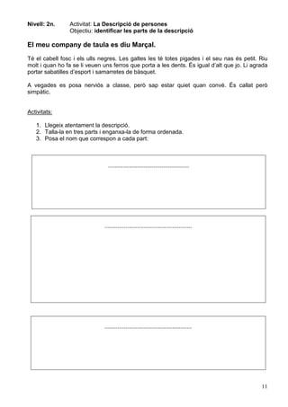 11
Nivell: 2n. Activitat: La Descripció de persones
Objectiu: identificar les parts de la descripció
El meu company de taula es diu Marçal.
Té el cabell fosc i els ulls negres. Les galtes les té totes pigades i el seu nas és petit. Riu
molt i quan ho fa se li veuen uns ferros que porta a les dents. És igual d’alt que jo. Li agrada
portar sabatilles d’esport i samarretes de bàsquet.
A vegades es posa nerviós a classe, però sap estar quiet quan convé. És callat però
simpàtic.
Activitats:
1. Llegeix atentament la descripció.
2. Talla-la en tres parts i enganxa-la de forma ordenada.
3. Posa el nom que correspon a cada part:
..................................................
......................................................
......................................................
 