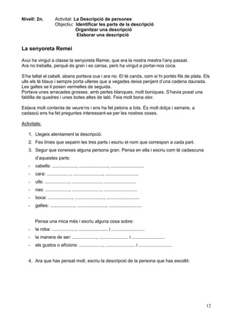 12
Nivell: 2n. Activitat: La Descripció de persones
Objectiu: Identificar les parts de la descripció
Organitzar una descripció
Elaborar una descripció
La senyoreta Remei
Avui ha vingut a classe la senyoreta Remei, que era la nostra mestra l’any passat.
Ara no treballa, perquè és gran i es cansa, però ha vingut a portar-nos coca.
S’ha tallat el cabell, abans portava cua i ara no. El té canós, com si hi portés fils de plata. Els
ulls els té blaus i sempre porta ulleres que a vegades deixa penjant d’una cadena daurada.
Les galtes se li posen vermelles de seguida.
Portava unes arracades grosses, amb perles blanques, molt boniques. S’havia posat una
faldilla de quadres i unes botes altes de taló. Feia molt bona olor.
Estava molt contenta de veure’ns i ens ha fet petons a tots. És molt dolça i xerraire, a
cadascú ens ha fet preguntes interessant-se per les nostres coses.
Activitats:
1. Llegeix atentament la descripció.
2. Fes línies que separin les tres parts i escriu el nom que correspon a cada part.
3. Segur que coneixes alguna persona gran. Pensa en ella i escriu com té cadascuna
d’aquestes parts:
- cabells: ..................., ......................., ..........................
- cara: ..................., ......................., ..........................
- ulls: ..................., ......................., ..........................
- nas: ..................., ......................., ..........................
- boca: ..................., ......................., ..........................
- galtes: ..................., ......................., ..........................
Pensa una mica més i escriu alguna cosa sobre:
- la roba: ..................., ....................... i ..........................
- la manera de ser: ..................., ....................... i ..........................
- els gustos o aficions: ..................., ....................... i ..........................
4. Ara que has pensat molt, escriu la descripció de la persona que has escollit:
 