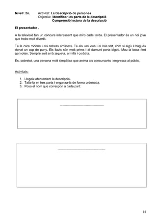 14
Nivell: 2n. Activitat: La Descripció de persones
Objectiu: Identificar les parts de la descripció
Comprensió lectora de la descripció
El presentador .
A la televisió fan un concurs interessant que miro cada tarda. El presentador és un noi jove
que trobo molt divertit.
Té la cara rodona i els cabells arrissats. Té els ulls vius i el nas tort, com si algú li hagués
donat un cop de puny. Els llavis són molt prims i al damunt porta bigoti. Mou la boca fent
ganyotes. Sempre surt amb jaqueta, armilla i corbata.
És, sobretot, una persona molt simpàtica que anima als concursants i engresca al públic.
Activitats:
1. Llegeix atentament la descripció.
2. Talla-la en tres parts i enganxa-la de forma ordenada.
3. Posa el nom que correspon a cada part:
..................................................
......................................................
 