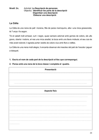 20
Nivell: 2n. Activitat: La Descripció de persones
Objectiu: Identificar les parts de la descripció
Organitzar una descripció
Elaborar una descripció
La Cèlia
La Cèlia és una nena de pell morena, filla de pares marroquins, alta i una mica grassoneta,
té 7 anys i fa segon.
Té el cabell molt arrissat, curt i negre, quasi sempre adornat amb gomes de colors, els ulls
grans, oberts i rodons, el nas una mica aixafat, la boca amb uns llavis molsuts; el seu cos és
més aviat rodonet, li agrada portar vestits de colors vius amb flors o ratlles.
La Cèlia és una nena molt alegre, li encanta observar els insectes del pati de l’escola i jaguar
a bàsquet.
1. Escriu el nom de cada part de la descripció al lloc que correspongui.
2. Pensa amb una nena de la teva classe i completa el quadre.
Presentació
....................................................................................................................................................
...................................................................................................................................
Aspecte físic
. ...........................................................................................................................................
...........................................................................................................................................
...........................................................................................................................................
....................................................................................................................................................
....................................................................................................................................................
....................................................................................................................................................
....................................................................................................................................................
..................
 