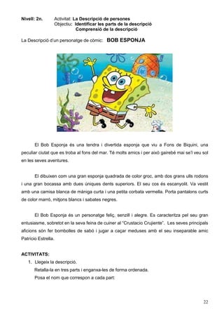 22
Nivell: 2n. Activitat: La Descripció de persones
Objectiu: Identificar les parts de la descripció
Comprensió de la descripció
La Descripció d’un personatge de còmic: BOB ESPONJA
El Bob Esponja és una tendra i divertida esponja que viu a Fons de Biquini, una
peculiar ciutat que es troba al fons del mar. Té molts amics i per això gairebé mai se’l veu sol
en les seves aventures.
El dibuixen com una gran esponja quadrada de color groc, amb dos grans ulls rodons
i una gran bocassa amb dues úniques dents superiors. El seu cos és escanyolit. Va vestit
amb una camisa blanca de màniga curta i una petita corbata vermella. Porta pantalons curts
de color marró, mitjons blancs i sabates negres.
El Bob Esponja és un personatge feliç, senzill i alegre. Es caracteritza pel seu gran
entusiasme, sobretot en la seva feina de cuiner al “Crustacio Crujiente”. Les seves principals
aficions són fer bombolles de sabó i jugar a caçar meduses amb el seu inseparable amic
Patrício Estrella.
ACTIVITATS:
1. Llegeix la descripció.
Retalla-la en tres parts i enganxa-les de forma ordenada.
Posa el nom que correspon a cada part:
 