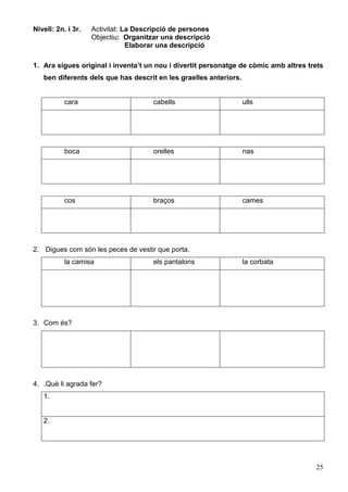 25
Nivell: 2n. i 3r. Activitat: La Descripció de persones
Objectiu: Organitzar una descripció
Elaborar una descripció
1. Ara sigues original i inventa’t un nou i divertit personatge de còmic amb altres trets
ben diferents dels que has descrit en les graelles anteriors.
cara cabells ulls
boca orelles nas
cos braços cames
2. Digues com són les peces de vestir que porta.
la camisa els pantalons la corbata
3. Com és?
4. .Què li agrada fer?
1.
2.
 