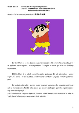 28
Nivell: 2n. i 3r. Activitat: La Descripció de persones
Objectiu: Identificar les parts de la descripció
Comprensió de la descripció
Descripció d’un personatge de còmic: SHIN CHAN.
En Shin Chan és un nen de cinc anys una mica consentit, amb molta curiositat que viu
al Japó amb els seus pares i la seva germana. Té un gos, el Nevat, que és el seu company
inseparable.
El Shin Chan té el cabell negre i les celles gruixudes. Els ulls són rodons i també
negres. És baixet i de cos quadrat. Acostuma anar vestit amb un jersei vermell i pantalons
grocs.
És bastant entremaliat i sempre es sol posar en problemes. De vegades ensenya el
cul i la trompa (penis). També fa les coses que observa de la gent gran i les repeteix sense
cap mena de vergonya.
A en Shin Chan no li agrada el pebrot. En canvi, no es perd ni un sol episodi de la sèrie de
“L’ultraheroi”, el seu personatge preferit de la televisió.
 