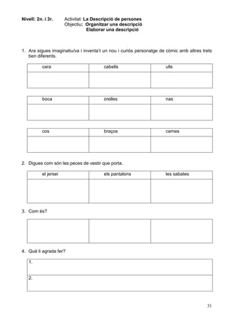 31
Nivell: 2n. i 3r. Activitat: La Descripció de persones
Objectiu: Organitzar una descripció
Elaborar una descripció
1. Ara sigues imaginatiu/va i inventa’t un nou i curiós personatge de còmic amb altres trets
ben diferents.
cara cabells ulls
boca orelles nas
cos braços cames
2. Digues com són les peces de vestir que porta.
el jersei els pantalons les sabates
3. Com és?
4. Què li agrada fer?
1.
2.
 