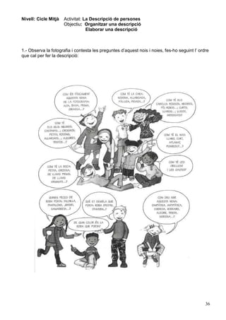 36
Nivell: Cicle Mitjà Activitat: La Descripció de persones
Objectiu: Organitzar una descripció
Elaborar una descripció
1.- Observa la fotografia i contesta les preguntes d’aquest nois i noies, fes-ho seguint l’ ordre
que cal per fer la descripció:
 