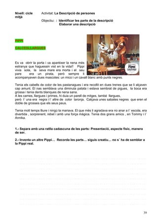 39
Nivell: cicle
mitjà
Activitat: La Descripció de persones
Objectiu: : Identificar les parts de la descripció
Elaborar una descripció
PIPPI
CALCESLLARGUES
Es va obrir la porta i va aparèixer la nena més
estranya que haguessin vist en la vida!! Pippi
vivia sola, la seva mare era morta i el seu
pare era un pirata, però sempre li
acompanyaven dues mascotes: un mico i un cavall blanc amb punts negres.
Tenia els cabells de color de les pastanagues i era recollit en dues trenes que se li alçaven
cap amunt. El nas semblava una diminuta patata i estava sembrat de pigues, la boca era
grossa i tenia dents blanques de nena sana.
A les cames, llargues i primes, hi duia un parell de mitges, també llargues,
però l´ una era negra i l´ altre de color taronja. Calçava unes sabates negres que eren el
doble de grosses que els seus peus.
Tenia molt temps lliure i ningú la manava. El que més li agradava era no anar a l´ escola, era
divertida , sorprenent, rebel i amb una força màgica. Tenia dos grans amics , en Tommy i l´
Annika.
1.- Separa amb una ratlla cadascuna de les parts: Presentació, aspecte físic, manera
de ser.
2.- Inventa un altre Pippi… Recorda les parts… siguis creatiu… no s´ ha de semblar a
la Pippi real.
. . . . . . . . . . . . . . . . . . . . . . . . . . . . . . . . . . . . . . . . . . . . . . . . . . . . . . . . . . . . . . . . . . . . . . . . . .. . . . .
. . . . . . . . . . . . . . . . . . . . . . . . . . . . . . . . . . . . . . . . . . . . . . . . . . . . . . . . . . . . . . . . . . . . . . . . . . .. . . .
. . . . . . . . . . . . . . . . . . . . . . . . . . . . . . . . . . . . . . . . . . . . . . . . . . . . . . . . . . . . . . . . . . . . . . . . . .. . . . .
. . . . . . . . . . . . . . . . . . . . . . . . . . . . . . . . . . . . . . . . . . . . . . . . . . . . . . . . . . . . . . . . . . . . . . . . .. . . . . .
. . . . . . . . . . . . . . . . . . . . . . . . . . . . . . . . . . . . . . . . . . . . . . . . . . . . . . . . . . . . . . . . . . . . . . . .. . . . . . .
. . . . . . . . . . . . . . . . . . . . . . . . . . . . . . . . . . . . . . . . . . . . . . . . . . . . . . . . . . . . . . . . . . . . . . .. . . . . . . .
. . . . . . . . . . . . . . . . . . . . . . . . . . . . . . . . . . . . . . . . . . . . . . . . . . . . . . . . . . . . . . . . . . . . . .. . . . . . . . .
. . . . . . . . . . . . . . . . . . . . . . . . . . . . . . . . . . . . . . . . . . . . . . . . . . . . . . . . . . . . . . . . . . . . .. . . . . . . . . .
. . . . . . . . . . . . . . . . . . . . . . . . . . . . . . . . . . . . . . . . . . . . . . . . . . . . . . . . . . . . . . . . . . . .. . . . . . . . . . .
. . . . . . . . . . . . . . . . . . . . . . . . . . . . . . . . . . . . . . . . . . . . . . . . . . . . . . . . . . . . . . . . . . . . . .. . . . . . . . .
 