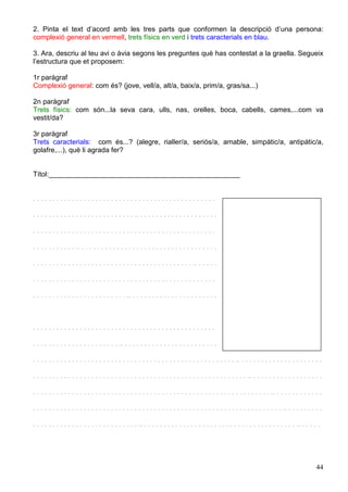 44
2. Pinta el text d’acord amb les tres parts que conformen la descripció d’una persona:
complexió general en vermell, trets físics en verd i trets caracterials en blau.
3. Ara, descriu al teu avi o àvia segons les preguntes què has contestat a la graella. Segueix
l’estructura que et proposem:
1r paràgraf
Complexió general: com és? (jove, vell/a, alt/a, baix/a, prim/a, gras/sa...)
2n paràgraf
Trets físics: com són...la seva cara, ulls, nas, orelles, boca, cabells, cames,...com va
vestit/da?
3r paràgraf
Trets caracterials: com és...? (alegre, rialler/a, seriós/a, amable, simpàtic/a, antipàtic/a,
golafre,...), què li agrada fer?
Títol:_________________________________________________
. . . . . . . . . . . . . . . . . . . . . . . . . . . . . . . . . . . . . . . . . . . . . . .
. . . . . . . . . . . . . . . . . . . . . . . . . . .. . . . . . . . . . . . . . . . . . . . .
. . . . . . . . . . . . . . . . . . . . . . . . . . . . . . . . . . . . . . . . . . . . . . .
. . . . . . . . . . . .. . . . . . . . . . . . . . . . . . . . . . . . . . . . . . . . . . . .
. . . . . . . . . . . . . . . . . . . . . . . . . . . . . . . . . . . . . . . . . .. . . . . .
. . . . . . . . . . . . . . . . . . . . . . . . . . . . . . . . . . . . . . . . . . . . . . .
. . . . . . . . . . . . . . . . . . . . . . . . .. . . . . . . . . . . . . . . . . . . . . . .
. . . . . . . . . . . . . . . . . . . . . . . . . . . . . . . . . . . . . . . . . . . . . . .
. . . . . . . . . . . . . . . . . . . . . . .. . . . . . . . . . . . . . . . . . . . . . . . .
. . . . . . . . . . . . . . . . . . . . . . . . . . . . . . . . . . . . . . . . . . . . . . . . . . . . .. . . . . . . . . . . . . . . . . . . . . .
. . . . . . . . . . . . . . . . . . . . . . . . . . . . . . . . . . . . . . . . . . . . . . . . . . . . . . . .. . . . . . . . . . . . . . . . . . .
. . . . . . . . . . . . . . . . . . . . . . . . . . . . . . . . . . . . . . . . . . . . . . . . . . . . . . . . . . . . . .. . . . . . . . . . . . .
. . . . . . . . . . . . . . . . . . . . . . . . . . . . . . . . . . . . . . . . . . . . . . . . . . . . . . . . . . . . . . . . .. . . . . . . . . .
. . . . . . . . . . . . . . . . . . . . . . . . . . . .. . . . . . . . . . . . . . . . . . . . . . . . . . . . . . . . . . . . . . . . .. . . . . .
 