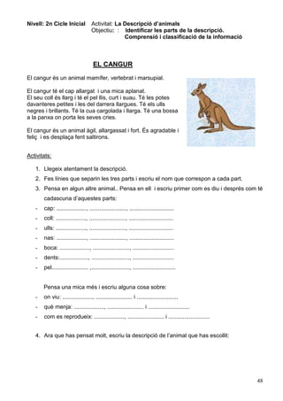 48
Nivell: 2n Cicle Inicial Activitat: La Descripció d’animals
Objectiu: : Identificar les parts de la descripció.
Comprensió i classificació de la informació
EL CANGUR
El cangur és un animal mamífer, vertebrat i marsupial.
El cangur té el cap allargat i una mica aplanat.
El seu coll és llarg i té el pel llis, curt i suau. Té les potes
davanteres petites i les del darrera llargues. Té els ulls
negres i brillants. Té la cua cargolada i llarga. Té una bossa
a la panxa on porta les seves cries.
El cangur és un animal àgil, allargassat i fort. És agradable i
feliç i es desplaça fent saltirons.
Activitats:
1. Llegeix atentament la descripció.
2. Fes línies que separin les tres parts i escriu el nom que correspon a cada part.
3. Pensa en algun altre animal.. Pensa en ell i escriu primer com es diu i després com té
cadascuna d’aquestes parts:
- cap: ..................., ......................., ............................
- coll: ..................., ......................., ............................
- ulls: ..................., ......................., ............................
- nas: ..................., ......................., ............................
- boca: ..................., ......................., ..........................
- dents:.................., ........................, ..........................
- pel....................... ,........................, ...........................
Pensa una mica més i escriu alguna cosa sobre:
- on viu: ..................., ....................... i ..........................
- què menja: ..................., ....................... i ..........................
- com es reprodueix: ..................., ....................... i ..........................
4. Ara que has pensat molt, escriu la descripció de l’animal que has escollit:
 