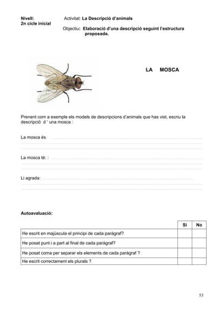53
Nivell:
2n cicle inicial
Activitat: La Descripció d’animals
Objectiu: Elaboració d’una descripció seguint l’estructura
proposada.
LA MOSCA
Prenent com a exemple els models de descripcions d’animals que has vist, escriu la
descripció d ‘ una mosca :
La mosca és : ............................................................................................................................
....................................................................................................................................................
....................................................................................................................................................
La mosca té: : ............................................................................................................................
....................................................................................................................................................
....................................................................................................................................................
Li agrada: ............................................................................................................................
....................................................................................................................................................
....................................................................................................................................................
Autoavaluació:
Si No
He escrit en majúscula el principi de cada paràgraf?
He posat punt i a part al final de cada paràgraf?
He posat coma per separar els elements de cada paràgraf ?
He escrit correctament els plurals ?
 