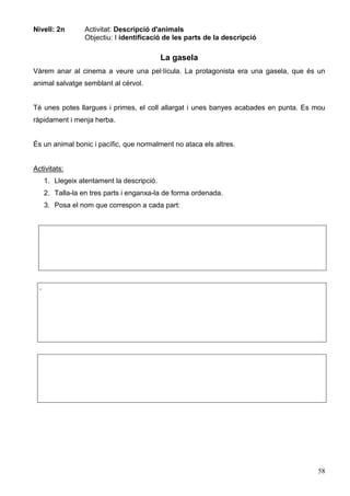 58
Nivell: 2n Activitat: Descripció d'animals
Objectiu: I identificació de les parts de la descripció
La gasela
Vàrem anar al cinema a veure una pel·lícula. La protagonista era una gasela, que és un
animal salvatge semblant al cérvol.
Té unes potes llargues i primes, el coll allargat i unes banyes acabades en punta. Es mou
ràpidament i menja herba.
És un animal bonic i pacífic, que normalment no ataca els altres.
Activitats:
1. Llegeix atentament la descripció.
2. Talla-la en tres parts i enganxa-la de forma ordenada.
3. Posa el nom que correspon a cada part:
.
 