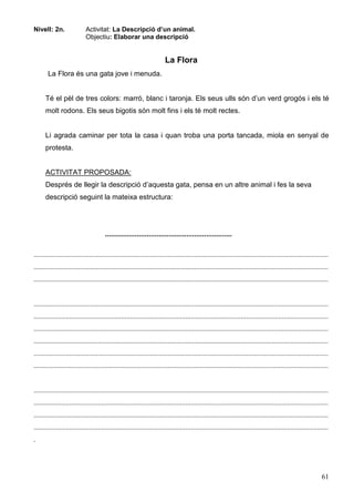 61
Nivell: 2n. Activitat: La Descripció d’un animal.
Objectiu: Elaborar una descripció
La Flora
La Flora és una gata jove i menuda.
Té el pèl de tres colors: marró, blanc i taronja. Els seus ulls són d’un verd grogós i els té
molt rodons. Els seus bigotis són molt fins i els té molt rectes.
Li agrada caminar per tota la casa i quan troba una porta tancada, miola en senyal de
protesta.
ACTIVITAT PROPOSADA:
Després de llegir la descripció d’aquesta gata, pensa en un altre animal i fes la seva
descripció seguint la mateixa estructura:
................................................................
.....................................................................................................................................................................
.....................................................................................................................................................................
.....................................................................................................................................................................
.....................................................................................................................................................................
.....................................................................................................................................................................
.....................................................................................................................................................................
.....................................................................................................................................................................
.....................................................................................................................................................................
.....................................................................................................................................................................
.....................................................................................................................................................................
.....................................................................................................................................................................
.....................................................................................................................................................................
.....................................................................................................................................................................
.
 