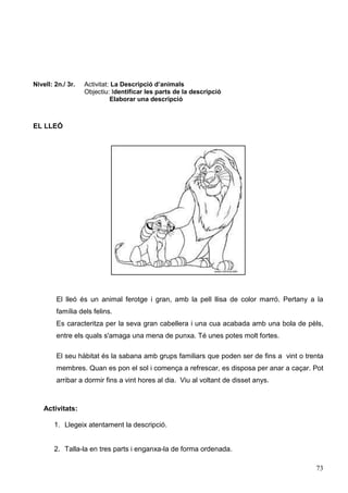 73
Nivell: 2n./ 3r. Activitat: La Descripció d’animals
Objectiu: Identificar les parts de la descripció
Elaborar una descripció
EL LLEÓ
El lleó és un animal ferotge i gran, amb la pell llisa de color marró. Pertany a la
família dels felins.
Es caracteritza per la seva gran cabellera i una cua acabada amb una bola de pèls,
entre els quals s'amaga una mena de punxa. Té unes potes molt fortes.
El seu hàbitat és la sabana amb grups familiars que poden ser de fins a vint o trenta
membres. Quan es pon el sol i comença a refrescar, es disposa per anar a caçar. Pot
arribar a dormir fins a vint hores al dia. Viu al voltant de disset anys.
Activitats:
1. Llegeix atentament la descripció.
2. Talla-la en tres parts i enganxa-la de forma ordenada.
 