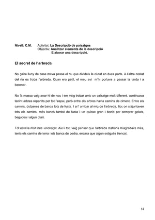 84
Nivell: C.M. Activitat: La Descripció de paisatges
Objectiu: Analitzar elements de la descripció
Elaborar una descripció.
El secret de l’arbreda
No gaire lluny de casa meva passa el riu que divideix la ciutat en dues parts. A l’altre costat
del riu es troba l’arbreda. Quan era petit, el meu avi m’hi portava a passar la tarda i a
berenar.
No fa massa vaig anar-hi de nou i em vaig trobar amb un paisatge molt diferent, continuava
tenint arbres repartits per tot l’espai, però entre els arbres havia camins de ciment. Entre els
camins, dotzenes de bancs tots de fusta. I a l’ arribar al mig de l’arbreda, lloc on s’ajuntaven
tots els camins, més bancs també de fusta i un quiosc gran i bonic per comprar gelats,
begudes i algun diari.
Tot estava molt net i endreçat. Així i tot, vaig pensar que l’arbreda d’abans m’agradava més,
tenia els camins de terra i els bancs de pedra, encara que algun estigués trencat.
 