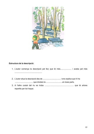 85
Estructura de la descripció:
1. L’autor comença la descripció pel lloc que té més..................... i acaba pel més
....................................................
2. L’autor situa la descripció des de .................................. i ens explica que hi ha
.................................. que divideix la ...............................en dues parts.
3. A l’altre costat del riu es troba ....................................................... que té arbres
repartits per tot l’espai.
 