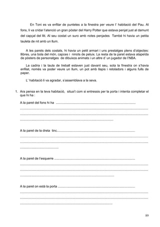 89
En Toni es va enfilar de puntetes a la finestra per veure l’ habitació del Pau. Al
fons, li va cridar l’atenció un gran pòster del Harry Potter que estava penjat just al damunt
del capçal del llit. Al seu costat un suro amb notes penjades També hi havia un petita
tauleta de nit amb un llum.
A les parets dels costats, hi havia un petit armari i uns prestatges plens d’objectes:
llibres, una bola del món, capces i ninots de peluix. La resta de la paret estava atapeïda
de pòsters de personatges de dibuixos animats i un altre d’ un jugador de l’NBA.
La cadira i la taula de treball estaven just davant seu, sota la finestra on s’havia
enfilat, només va poder veure un llum, un pot amb llapis i retoladors i alguns fulls de
paper.
L’ habitació li va agradar, s’assemblava a la seva.
1. Ara pensa en la teva habitació, situa’t com si entressis per la porta i intenta completar el
que hi ha :
A la paret del fons hi ha .........................................................................................
...............................................................................................................................................
...............................................................................................................................................
........................................................................................................
A la paret de la dreta tinc.......................................................................................
...............................................................................................................................................
...............................................................................................................................................
...........................................
A la paret de l’esquerre ..........................................................................................
...............................................................................................................................................
...............................................................................................................................................
.........................................................................................................
A la paret on està la porta ......................................................................................
...............................................................................................................................................
...............................................................................................................................................
.......................................................................................................
 