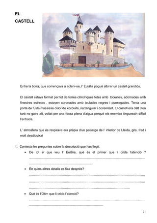 91
EL
CASTELL
Entre la boira, que començava a aclarir-se, l’ Eulàlia pogué albirar un castell grandiós.
El castell estava format per tot de torres cilíndriques fetes amb totxanes, adornades amb
finestres estretes , estaven coronades amb teulades negres i punxegudes. Tenia una
porta de fusta massissa color de xocolata, rectangular i consistent. El castell era dalt d’un
turó no gaire alt, voltat per una fossa plena d’aigua perquè els enemics tinguessin difícil
l’entrada.
L’ atmosfera que és respirava era pròpia d’un paisatge de l’ interior de Lleida, gris, fred i
molt desdibuixat
1. Contesta les preguntes sobre la descripció que has llegit:
• De tot el que veu l’ Eulàlia, què és el primer que li crida l’atenció ?
....................................................................................................................................
........................................................................
• En quins altres detalls es fixa després?
.................................................................................................................
.................................................................................................................
..................................................................................................
• Què és l’últim que li crida l’atenció?
....................................................................................................................................
....................................................................................
 