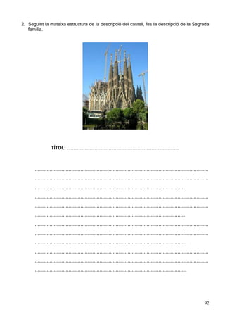 92
2. Seguint la mateixa estructura de la descripció del castell, fes la descripció de la Sagrada
família.
TÍTOL: .........................................................................................
......................................................................................................................
......................................................................................................................
......................................................................................................
......................................................................................................................
......................................................................................................................
......................................................................................................
......................................................................................................................
......................................................................................................................
.......................................................................................................
......................................................................................................................
......................................................................................................................
.......................................................................................................
 