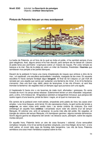 94
Nivell: ESO Activitat: La Descripció de paisatges
Objectiu: analitzar descripcions
Pintura de Palamós feta per un meu avantpassat
La badia de Palamós, en el fons de la qual es troba el poble, m’ha semblat sempre d’una
gran elegància. Això, alguns amics m’ho han discutit, però sempre els he deixat dir. Llavors
el poble tenia poc perímetre i s’apinyava sobre un massís de roques. Per unes rampes es
baixava a la mar. Des de la platja es veien un miler de finestres, finestretes i lluernes que
semblaven nius penjats a les parets blanques.
Davant de la població hi havia una mena d’esplanada de roques que entrava a dins de la
mar, i al capdavall, una escullera esclovellada i aixafada, rosegada de les ones. En aquesta
escullera hi havia sempre fondejat algun bergantí. Al final de tot s’alçava un pal molt alt
rematat per una argolla que servia per subjectar una llanterna de miner. A la nit la llanterna
s’encenia i feia una llum roja, dèbil, plena de teranyines. A les nits d’hivern, el vent feia
tremolar la llanterna i de vegades treia un llampec agut que punxava com una agulla.
A l’esplanada hi havia cinc o sis tavernes de mala mort, afumades i greixoses. Es venia
l’orxata de murri i la canya sense rebaixar. Exteriorment tenien un aire miserable i esqueixat;
però, a dins, m’hi trobava bé. M’agradava sobretot un bergantinet minúscul, que penjava del
sostre rogenc d’una taverna, pintat de blanc i negre, en el qual no mancava res.
Els carrers de la població eren molt estrets, empedrats amb palets de riera; les cases eren
amples, i una mica fosques, amb terrat. En els capvespres d’estiu, la gent sortia als terrats a
orejar-se, es veien noies amb vestits clars i se sentia cridòria de criatures. Era molt
entretingut en aquella hora extàtica i encantada veure volar els coloms d’un tal senyor
Marquès. El colomar era, amb el campanar, la punta més alta del poble. De vegades, al
triangle de coloms del senyor Marquès, s’hi barrejaven gavines i alguna oreneta darrerenca.
Sovint alguna gavina es desprenia del cercle i es deixava caure, planejant, sobre les aigües
mortes del port.
En aquella hora, Palamós tenia un aire de cosa llunyana i colonial, d’una sensualitat
complexa i torçada. A la nit se sentia el panteix voluptuós, una mica fatigat, de la mar i, si era
molt calma, el cruixir dels caps de fondeig dels bergantins. Les nits de lluna, Palamós
semblava una cosa irreal i fantàstica suspesa sobre la mar.
 