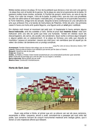 95
Moltes tardes anava a la plaça. El mur de la població que donava a mar era com una geniva
i la plaça feia com el buidat de la geniva. De la plaça es veia tot el panorama de la badia. Hi
passava moltes hores mortes, encantat. A l’horitzó de ponent, entre fums, es veia el cap de
Tossa, d’un color de vinagre, i dins de la badia, la platja d’Aro, que era com una pinzellada
de color de safrà sobre el verd espès i moll dels pins, un roquisser en el qual bullia l’escuma i
la Torre Valentina, antiga torre de senyals. Després la terra s’enfonsava en una vall plena de
pins que arribaven fins a la banda de tramuntana de Palamós. Entre els pins i les primeres
cases hi havia uns horts amb quatre llegums, una figuera amb un oriol groc i estilitzat.
Em distreia molt mirant el moviment del petit port. A l’esplanada hi havia sempre alguna
barca trabucada, amb les costelles a l’aire. Sentia el picar dels mestres d’aixa i veia com
traficaven amb una olla de quitrà que treia una fumerola. També em distreia veure els
descarregadors, els carros, els cavalls i els carrabiners. Quan sortia o entrava algun bergantí
o alguna goleta era un esdeveniment. A la plaça es formava una colla que discutia la
maniobra i posava el comentari. Llavors era molt jove i em semblava que tot aquell joc de
veles i de cordes i de banderes era un prodigi complicat.
Josep Pla: Llibre de lectura. Barcelona, Destino, 1997
Avantpassat: Familiar d’època més antiga; que va viure abans.
Lluerna: Obertura feta al sostre d’una habitació que serveix per fer claror a l’interior.
Bergantí: Vaixell de vela de dos pals.
Orejar-se: Airejar-se.
Extàtic, -a: Relatiu a l’èxtasi. Estat mental caracteritzat per una contemplació profunda i gran serenitat.
Oriol: Ocell petit de plomatge groc amb les ales i la cua negres o verdoses.
Barca trabucada: Barca girada cap per avall.
Mestre d’aixa: Constructor d’embarcacions.
Horta de Sant Joan
Quan vaig arribar a Horta, el primer que em va atreure van ser els seus carrerons,
escampats a dreta i esquerra, amunt o avall, convidant-me a passejar pel nucli antic del
poble, que conserva l’encant de conjunt monumental medieval amb vestigis gòtics, que li
donen un aire majestuós alhora que relaxant.
 