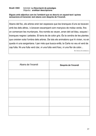 97
Nivell: ESO Activitat: La Descripció de paisatges
Objectiu: analitzar descripcions
Digues amb adjectius com és l’ambient que es descriu en aquest text i quines
sensacions et transmet, tant abans com després de l’incendi.
Abans del foc, els arbres eren tan espessos que les branques d’uns es tocaven
amb les dels altres, i s’anaven escampant com manyocs de molsa verda, fins
on comencen les muntanyes. Ara només es veuen, arran del cel blau, soques i
branques negres i pelades. El terra és de color gris. És la cendra de les plantes
que creixien sota l’ombra dels arbres. De tots els animalons que hi vivien, no en
queda ni una sargantana. I per més que busca enllà, la Carla no veu el verd de
cap fulla. Ni una fulla verd clar, ni una fulla verd fosc, ni una flor de color...
M. ÀNGELS JUANMIQUEL1
Abans de l’incendi Després de l’incendi
 