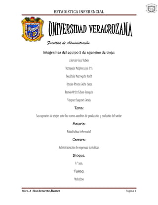 -51435-137795<br />Facultad de Administración<br />Integrantes del equipo 2 de agencias de viaje:<br />Alarcón Coss Rubén<br />Barragán Malpica Ana Iris<br />Bautista Marroquin Anili<br /> Rincón Rivera Julio Isaac<br />Ramón Ortiz Edson Joaquín<br />Vásquez Lagunés Jesús<br />Tema:<br />Las agencias de viajes ante los nuevos cambios de producción y evolución del sector<br />Materia:<br />Estadística inferencial<br />Carrera:<br />Administración de empresas turísticas<br />Bloque.<br />4°sem.<br />Turno:<br />Matutino<br />Veracruz, Ver a 19 de Marzo de 2010<br />TITULO: LAS AGENCIAS DE VIAJES ANTE LOS NUEVOS CAMBIOS PRODUCTIVOS Y EVOLUCION DEL SECTOR.<br />OBJETIVO: Analizar las razones y repercusiones de los nuevos retos de producción y competitividad para evaluar la rentabilidad de las agencias de viajes en  Veracruz- Boca del Rio.<br />FORMULA DEL TAMAÑO DE LA MUESTRA: Se realizara una encuesta con una población de 42 agencias de viaje de Veracruz-Boca del Rio, para estimar el promedio de ventas en un año. ¿Qué tan grande debería ser la muestra que tenga el 95% de confianza, y que el error de estimación sea de 3 y una desviación estándar de 6?<br /> <br />MUESTRA(NOMBRES DE LAS AGENCIAS):<br />REPTUR VIAJES<br />OLYMAR<br />VAMONOS BUSTOURS <br />TAINO TOURS SA DE CV <br />VIP TOURS-AGENCIAS DE TURISMO RECEPTIVAS<br />COLUMBIA CONTINENTAL, S.A. DE C.V. –<br />MARIO HERNAN BOJORQUEZ Y PATRON - AGENCIA DE VIAJES Y SERVICIOS TURISTICOS<br />PALMIERI VIAJES S.A. DE C.V. - SERVICIOS DE AGENCIAS DE VIAJES<br />VIAJES VERAMUNDO, S.A DE C.V. - AGENCIA DE VIAJES<br />VIAJES TURISTIOS NT-TRANSPORTE TURÍSTICO<br />. CORDUMUNDO‎<br />TURISMO RUZZ‎<br />Para elaborar esta investigación, es necesario en tender el concepto y las funciones de las agencias de viaje: Las agencias de viajes son empresas que se especializan en diferentes tipos de servicios en beneficio del viajero tales como reservación de boletos y alojamiento en hoteles, programación de tours, etc.; y que acercan el producto turístico al cliente. Algunas funciones de las agencias de viajes es asesorar y dar información al cliente, es mediadora, es decir, cuando organiza o gestiona un servicio turístico en nombre de una tercera persona. y es productora ya que, confecciona los productos de los servicios que se vende. En el caso de los minoristas su principal labor es vender los paquetes ofrecidos por los mayoristas.<br />Nuestra investigación tiene como propósito analizar las razones y repercusiones de los nuevos retos de producción y competitividad para evaluar la rentabilidad de las agencias de viajes en  Veracruz- Boca del Rio, ya que la zona conurbada de Veracruz es un lugar idóneo para realizar esta investigación debido al arribo de distintos tipos de personas, las cuales son clientes que buscan como la mayoría de las personas, un alto grado de calidad en el servicio y productos que se les vende.<br />Pero como lo han demostrado anteriores investigaciones como la de Alejandra García Vélez con su trabajo “radiología en una industria en evolución” la industria de las agencia de viaje a sufrido notables cambios atreves de los años, todo está basado en las exigencias del cliente, los clientes actuales buscan un producto más especifico, es decir, buscan armar sus propios paquetes de viaje lo cual hace que las agencia de viaje actualicen sus técnicas de mercado para un cliente más exigente.<br />En la investigación de “Diagnostico, tendencias y Estrategias de futuro para las Agencias de Viajes”, menciona varias causas por la de cambiar el método tradicional de venta, las comunes son: el impacto de las nuevas tecnologías, las bajas comisiones por parte de las aerolíneas, la certificación de calidad, cambios de organización empresarial, todas estas causas nos llevan a concluir que es urgente un cambio de modelo para la mayor satisfacción de ventas.<br />Se encontró que en la investigación de “Análisis e impactos de los tours-operadores y las agencias de viaje en el transporte turístico: nuevas tendencias en canarias”, que los cambios del sistema de distribución que han cambiado la demanda como la oferta y ha impactado en las utilidades de las empresas. Por esa razón al finalizar el trabajo se espera saber cual remunerable puede ser este tipo de empresas, ya que con el cambio ya mencionado estas se han visto afectadas, y en un futuro podrían llegar a desaparecer.<br />