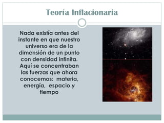 Teoría Inflacionaria

 Nada existía antes del
instante en que nuestro
   universo era de la
dimensión de un punto
 con densidad infinita.
 Aquí se concentraban
 las fuerzas que ahora
 conocemos: materia,
  energía, espacio y
         tiempo
 