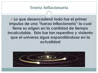 Teoría Inflacionaria

  Lo que desencadenó todo fue el primer
 impulso de una “fuerza inflacionaria” la cual
   tiene su origen en la cantidad de tiempo
incalculable. Esto fue tan repentino y violento
  que el universo sigue expandiéndose en la
                  actualidad
 