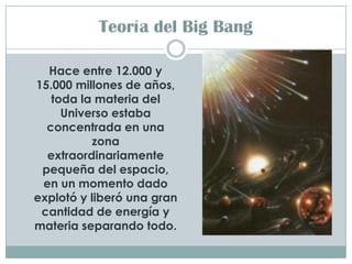 Teoría del Big Bang

  Hace entre 12.000 y
15.000 millones de años,
   toda la materia del
     Universo estaba
  concentrada en una
          zona
  extraordinariamente
 pequeña del espacio,
 en un momento dado
explotó y liberó una gran
 cantidad de energía y
materia separando todo.
 
