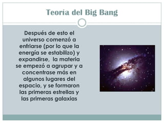 Teoría del Big Bang

    Después de esto el
   universo comenzó a
 enfriarse (por lo que la
 energía se estabilizo) y
 expandirse, la materia
se empezó a agrupar y a
   concentrase más en
   algunos lugares del
 espacio, y se formaron
 las primeras estrellas y
  las primeras galaxias
 
