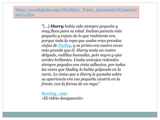 "[...] Harry había sido siempre pequeño y
muy flaco para su edad. Incluso parecía más
pequeño y enjuto de lo que realmente era,
porque toda la ropa que usaba eran prendas
viejas de Dudley, y su primo era cuatro veces
más grande que él. Harry tenía un rostro
delgado, rodillas huesudas, pelo negro y ojos
verdes brillantes. Usaba anteojos redondos
siempre pegados con cinta adhesiva, por todas
las veces que Dudley lo había golpeado en la
nariz. Lo único que a Harry le gustaba sobre
su apariencia era esa pequeña cicatriz en la
frente, con la forma de un rayo."
Rowling , 1997,
«El vidrio desapareció»
https://es.wikipedia.org/wiki/Harry_Potter_(personaje)#Caracteriz
aci.C3.B3n
 