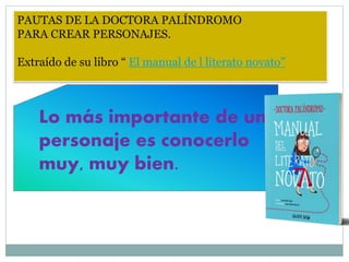 PAUTAS DE LA DOCTORA PALÍNDROMO
PARA CREAR PERSONAJES.
Extraído de su libro “ El manual de l literato novato”
Lo más importante de un
personaje es conocerlo
muy, muy bien.
 